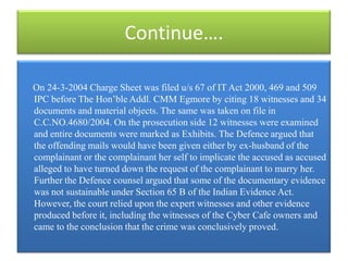 Continue….

On 24-3-2004 Charge Sheet was filed u/s 67 of IT Act 2000, 469 and 509
IPC before The Hon‟ble Addl. CMM Egmore by citing 18 witnesses and 34
documents and material objects. The same was taken on file in
C.C.NO.4680/2004. On the prosecution side 12 witnesses were examined
and entire documents were marked as Exhibits. The Defence argued that
the offending mails would have been given either by ex-husband of the
complainant or the complainant her self to implicate the accused as accused
alleged to have turned down the request of the complainant to marry her.
Further the Defence counsel argued that some of the documentary evidence
was not sustainable under Section 65 B of the Indian Evidence Act.
However, the court relied upon the expert witnesses and other evidence
produced before it, including the witnesses of the Cyber Cafe owners and
came to the conclusion that the crime was conclusively proved.
 
