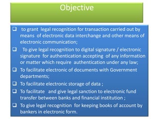 Objective

 to grant legal recognition for transaction carried out by
  means of electronic data interchange and other means of
  electronic communication;
 To give legal recognition to digital signature / electronic
  signature for authentication accepting of any information
  or matter which require authentication under any law;
 To facilitate electronic of documents with Government
  departments;
 To facilitate electronic storage of data ;
 To facilitate and give legal sanction to electronic fund
  transfer between banks and financial institution ;
 To give legal recognition for keeping books of account by
  bankers in electronic form.
 