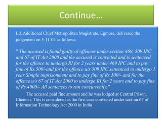 Continue…
Ld. Additional Chief Metropolitan Magistrate, Egmore, delivered the
judgement on 5-11-04 as follows:

" The accused is found guilty of offences under section 469, 509 IPC
and 67 of IT Act 2000 and the accused is convicted and is sentenced
for the offence to undergo RI for 2 years under 469 IPC and to pay
fine of Rs.500/-and for the offence u/s 509 IPC sentenced to undergo 1
year Simple imprisonment and to pay fine of Rs.500/- and for the
offence u/s 67 of IT Act 2000 to undergo RI for 2 years and to pay fine
of Rs.4000/- All sentences to run concurrently."
     The accused paid fine amount and he was lodged at Central Prison,
Chennai. This is considered as the first case convicted under section 67 of
Information Technology Act 2000 in India
 
