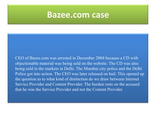 Bazee.com case



CEO of Bazee.com was arrested in December 2004 because a CD with
objectionable material was being sold on the website. The CD was also
being sold in the markets in Delhi. The Mumbai city police and the Delhi
Police got into action. The CEO was later released on bail. This opened up
the question as to what kind of distinction do we draw between Internet
Service Provider and Content Provider. The burden rests on the accused
that he was the Service Provider and not the Content Provider.
 