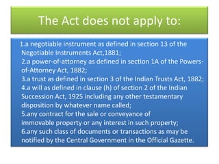 The Act does not apply to:
1.a negotiable instrument as defined in section 13 of the
Negotiable Instruments Act,1881;
2.a power-of-attorney as defined in section 1A of the Powers-
of-Attorney Act, 1882;
3.a trust as defined in section 3 of the Indian Trusts Act, 1882;
4.a will as defined in clause (h) of section 2 of the Indian
Succession Act, 1925 including any other testamentary
disposition by whatever name called;
5.any contract for the sale or conveyance of
immovable property or any interest in such property;
6.any such class of documents or transactions as may be
notified by the Central Government in the Official Gazette.
 