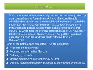 Continue……..

  Such recommendations were analyzed and subsequently taken up
  as a comprehensive Amendment Act and after considerable
  administrative procedures, the consolidated amendment called the
  Information Technology Amendment Act 2008was placed in the
  Parliament and passed without much debate, towards the end
  of2008 (by which time the Mumbai terrorist attack of 26 November
  2008 had taken place). This Amendment Act got the President
  assent on 5 Feb 2009 and was made effective from 27
  October2009.
Some of the notable features of the ITAA are as follows:
 Focusing on data privacy
 Focusing on Information Security
 Defining cyber café
 Making digital signature technology neutral
 Defining reasonable security practices to be followed by corporate
 
