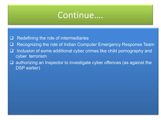 Continue….

 Redefining the role of intermediaries
 Recognizing the role of Indian Computer Emergency Response Team
 Inclusion of some additional cyber crimes like child pornography and
  cyber terrorism
 authorizing an Inspector to investigate cyber offences (as against the
  DSP earlier)
 