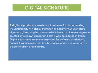 DIGITAL SIGNATURE


A digital signature is an electronic scheme for demonstrating
the authenticity of a digital message or document. A valid digital
signature gives recipient a reason to believe that the message was
created by a known sender and that it was not altered in transit.
Digital signatures are commonly used for software distribution,
financial transactions, and in other cases where it is important to
detect imitation or tampering.
 