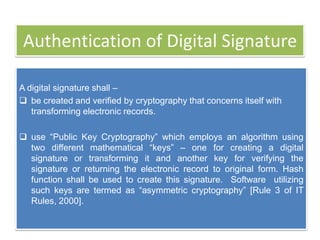 Authentication of Digital Signature

A digital signature shall –
 be created and verified by cryptography that concerns itself with
   transforming electronic records.

 use ―Public Key Cryptography‖ which employs an algorithm using
  two different mathematical ―keys‖ – one for creating a digital
  signature or transforming it and another key for verifying the
  signature or returning the electronic record to original form. Hash
  function shall be used to create this signature. Software utilizing
  such keys are termed as ―asymmetric cryptography‖ [Rule 3 of IT
  Rules, 2000].
 