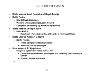 REPORTED CASES

•   State versus Amit Pasari and Kapil Juneja
•   Delhi Police
     – M/s Softweb Solutions
     – Website www.go2nextjob.com hosted
     – Complaint of hacking by web hosting service
•   State versus Joseph Jose
     – Delhi Police
           • Hoax Email - Purported planting of 6 bombs in Connaught Place
•   State versus Aneesh Chopra
     – Delhi Police
          • Three company websites hacked
          • Accused: An ex -employee
•   State versus K R Vijayakumar
     –   Bangalore Cyber Crime Police Station, 2001
           • Criminal intimidation of employers and crashing the company’s
             server
           • Phoenix Global solutions
     –


                                         11
 