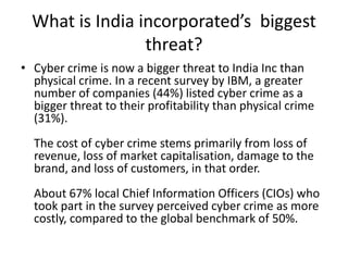 What is India incorporated’s biggest
                 threat?
• Cyber crime is now a bigger threat to India Inc than
  physical crime. In a recent survey by IBM, a greater
  number of companies (44%) listed cyber crime as a
  bigger threat to their profitability than physical crime
  (31%).
  The cost of cyber crime stems primarily from loss of
  revenue, loss of market capitalisation, damage to the
  brand, and loss of customers, in that order.
  About 67% local Chief Information Officers (CIOs) who
  took part in the survey perceived cyber crime as more
  costly, compared to the global benchmark of 50%.
 