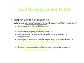 Civil Wrongs under IT Act
• Chapter IX of IT Act, Section 43
• Whoever without permission of owner of the computer
   – Secures access (mere U/A access)
       • Not necessarily through a network
   – Downloads, copies, extracts any data
   – Introduces or causes to be introduced any viruses or
     contaminant
   – Damages or causes to be damaged any computer resource
       • Destroy, alter, delete, add, modify or rearrange
       • Change the format of a file
   – Disrupts or causes disruption of any computer resource
       • Preventing normal continuance of
 