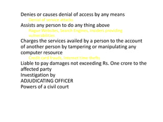 Denies or causes denial of access by any means
   Denial of service attacks
Assists any person to do any thing above
   Rogue Websites, Search Engines, Insiders providing
   vulnerabilities
Charges the services availed by a person to the account
of another person by tampering or manipulating any
computer resource
   Credit card frauds, Internet time thefts
Liable to pay damages not exceeding Rs. One crore to the
affected party
Investigation by
ADJUDICATING OFFICER
Powers of a civil court
 