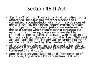 Section 46 IT Act
• Section 46 of the IT Act states that an adjudicating
  officer shall be adjudging whether a person has
  committed a contravention of any of the provisions of
  the said Act, by holding an inquiry. Principles of audi
  alterum partum and natural justice are enshrined in
  the said section which stipulates that a reasonable
  opportunity of making a representation shall be
  granted to the concerned person who is alleged
  to have violated the provisions of the IT Act. The said
  Act stipulates that the inquiry will be carried out in the
  manner as prescribed by the Central Government
• All proceedings before him are deemed to be judicial
  proceedings, every Adjudicating Officer has all powers
  conferred on civil courts
• Appeal to cyber Appellate Tribunal- from decision of
  Controller, Adjudicating Officer {section 57 IT act}
 