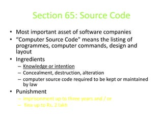 Section 65: Source Code
• Most important asset of software companies
• “Computer Source Code" means the listing of
  programmes, computer commands, design and
  layout
• Ingredients
  – Knowledge or intention
  – Concealment, destruction, alteration
  – computer source code required to be kept or maintained
    by law
• Punishment
  – imprisonment up to three years and / or
  – fine up to Rs. 2 lakh
 