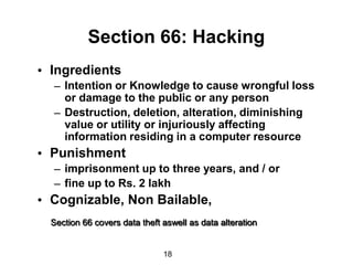 Section 66: Hacking
• Ingredients
  – Intention or Knowledge to cause wrongful loss
    or damage to the public or any person
  – Destruction, deletion, alteration, diminishing
    value or utility or injuriously affecting
    information residing in a computer resource
• Punishment
  – imprisonment up to three years, and / or
  – fine up to Rs. 2 lakh
• Cognizable, Non Bailable,
  Section 66 covers data theft aswell as data alteration


                               18
 