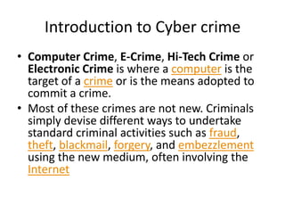 Introduction to Cyber crime
• Computer Crime, E-Crime, Hi-Tech Crime or
  Electronic Crime is where a computer is the
  target of a crime or is the means adopted to
  commit a crime.
• Most of these crimes are not new. Criminals
  simply devise different ways to undertake
  standard criminal activities such as fraud,
  theft, blackmail, forgery, and embezzlement
  using the new medium, often involving the
  Internet
 