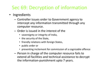 Sec 69: Decryption of information
• Ingredients
   – Controller issues order to Government agency to
     intercept any information transmitted through any
     computer resource.
   – Order is issued in the interest of the
      •   sovereignty or integrity of India,
      •   the security of the State,
      •   friendly relations with foreign States,
      •   public order or
      •   preventing incitement for commission of a cognizable offence
   – Person in charge of the computer resource fails to
     extend all facilities and technical assistance to decrypt
     the information-punishment upto 7 years.
 