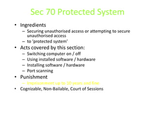 Sec 70 Protected System
• Ingredients
   – Securing unauthorised access or attempting to secure
     unauthorised access
   – to ‘protected system’
• Acts covered by this section:
   –   Switching computer on / off
   –   Using installed software / hardware
   –   Installing software / hardware
   –   Port scanning
• Punishment
   – Imprisonment up to 10 years and fine
• Cognizable, Non-Bailable, Court of Sessions
 