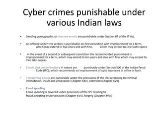 Cyber crimes punishable under
         various Indian laws
•   Sending pornographic or obscene emails are punishable under Section 67 of the IT Act.

•   An offence under this section is punishable on first conviction with imprisonment for a term,
            which may extend to five years and with fine,        which may extend to One lakh rupees.

•    In the event of a second or subsequent conviction the recommended punishment is
    imprisonment for a term, which may extend to ten years and also with fine which may extend to
    Two lakh rupees.

•   Emails that are defamatory in nature are   punishable under Section 500 of the Indian Penal
            Code (IPC), which recommends an imprisonment of upto two years or a fine or both.

•   Threatening emails are punishable under the provisions of the IPC pertaining to criminal
    intimidation, insult and annoyance (Chapter XXII), extortion (Chapter XVII)

•   Email spoofing
    Email spoofing is covered under provisions of the IPC relating to
    fraud, cheating by personation (Chapter XVII), forgery (Chapter XVIII)
 