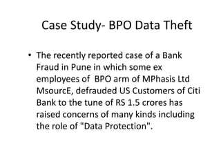 Case Study- BPO Data Theft

• The recently reported case of a Bank
  Fraud in Pune in which some ex
  employees of BPO arm of MPhasis Ltd
  MsourcE, defrauded US Customers of Citi
  Bank to the tune of RS 1.5 crores has
  raised concerns of many kinds including
  the role of "Data Protection".
 