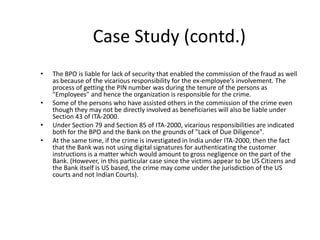 Case Study (contd.)
•   The BPO is liable for lack of security that enabled the commission of the fraud as well
    as because of the vicarious responsibility for the ex-employee's involvement. The
    process of getting the PIN number was during the tenure of the persons as
    "Employees" and hence the organization is responsible for the crime.
•   Some of the persons who have assisted others in the commission of the crime even
    though they may not be directly involved as beneficiaries will also be liable under
    Section 43 of ITA-2000.
•   Under Section 79 and Section 85 of ITA-2000, vicarious responsibilities are indicated
    both for the BPO and the Bank on the grounds of "Lack of Due Diligence".
•   At the same time, if the crime is investigated in India under ITA-2000, then the fact
    that the Bank was not using digital signatures for authenticating the customer
    instructions is a matter which would amount to gross negligence on the part of the
    Bank. (However, in this particular case since the victims appear to be US Citizens and
    the Bank itself is US based, the crime may come under the jurisdiction of the US
    courts and not Indian Courts).
 