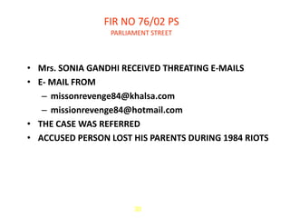 FIR NO 76/02 PS
                 PARLIAMENT STREET



• Mrs. SONIA GANDHI RECEIVED THREATING E-MAILS
• E- MAIL FROM
   – missonrevenge84@khalsa.com
   – missionrevenge84@hotmail.com
• THE CASE WAS REFERRED
• ACCUSED PERSON LOST HIS PARENTS DURING 1984 RIOTS




                       30
 