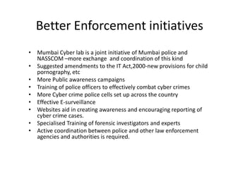 Better Enforcement initiatives
• Mumbai Cyber lab is a joint initiative of Mumbai police and
  NASSCOM –more exchange and coordination of this kind
• Suggested amendments to the IT Act,2000-new provisions for child
  pornography, etc
• More Public awareness campaigns
• Training of police officers to effectively combat cyber crimes
• More Cyber crime police cells set up across the country
• Effective E-surveillance
• Websites aid in creating awareness and encouraging reporting of
  cyber crime cases.
• Specialised Training of forensic investigators and experts
• Active coordination between police and other law enforcement
  agencies and authorities is required.
 