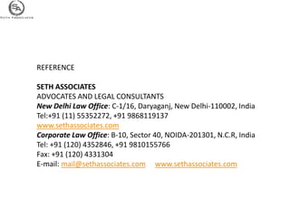 REFERENCE

SETH ASSOCIATES
ADVOCATES AND LEGAL CONSULTANTS
New Delhi Law Office: C-1/16, Daryaganj, New Delhi-110002, India
Tel:+91 (11) 55352272, +91 9868119137
www.sethassociates.com
Corporate Law Office: B-10, Sector 40, NOIDA-201301, N.C.R, India
Tel: +91 (120) 4352846, +91 9810155766
Fax: +91 (120) 4331304
E-mail: mail@sethassociates.com www.sethassociates.com
 