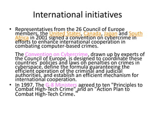 International initiatives
• Representatives from the 26 Council of Europe
  members, the United States, Canada, Japan and South
  Africa in 2001 signed a convention on cybercrime in
  efforts to enhance international cooperation in
  combating computer-based crimes.
  The Convention on Cybercrime, drawn up by experts of
  the Council of Europe, is designed to coordinate these
  countries' policies and laws on penalties on crimes in
  cyberspace, define the formula guaranteeing the
  efficient operation of the criminal and judicial
  authorities, and establish an efficient mechanism for
  international cooperation.
• In 1997, The G-8 Ministers agreed to ten "Principles to
  Combat High-Tech Crime" and an "Action Plan to
  Combat High-Tech Crime."
 