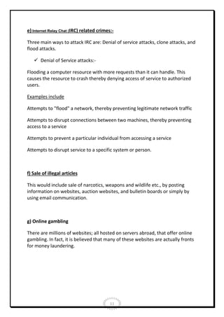 e) Internet Relay Chat (IRC) related crimes:Three main ways to attack IRC are: Denial of service attacks, clone attacks, and
flood attacks.
 Denial of Service attacks:Flooding a computer resource with more requests than it can handle. This
causes the resource to crash thereby denying access of service to authorized
users.
Examples include
Attempts to "flood" a network, thereby preventing legitimate network traffic
Attempts to disrupt connections between two machines, thereby preventing
access to a service
Attempts to prevent a particular individual from accessing a service
Attempts to disrupt service to a specific system or person.

f) Sale of illegal articles
This would include sale of narcotics, weapons and wildlife etc., by posting
information on websites, auction websites, and bulletin boards or simply by
using email communication.

g) Online gambling
There are millions of websites; all hosted on servers abroad, that offer online
gambling. In fact, it is believed that many of these websites are actually fronts
for money laundering.

11

 