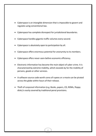  Cyberspace is an intangible dimension that is impossible to govern and
regulate using conventional law.
 Cyberspace has complete disrespect for jurisdictional boundaries.
 Cyberspace handles gigantic traffic volumes every second.
 Cyberspace is absolutely open to participation by all.
 Cyberspace offers enormous potential for anonymity to its members.
 Cyberspace offers never-seen-before economic efficiency.
 Electronic information has become the main object of cyber crime. It is
characterized by extreme mobility, which exceeds by far the mobility of
persons, goods or other services.
 A software source code worth cores of rupees or a movie can be pirated
across the globe within hours of their release.
 Theft of corporeal information (e.g. Books, papers, CD, ROMs, floppy
disks) is easily covered by traditional penal provisions.

17

 