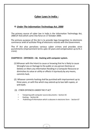 Cyber Laws in India :
 Under The Information Technology Act, 2000
The primary source of cyber law in India is the Information Technology Act,
2000 (IT Act) which came into force on 17 October 2000.
The primary purpose of the Act is to provide lega lrecognition to electronic
commerce andt of acilitate filing of electronic records with the Government.
The IT Act also penalizes various cyber crimes and provides strict
punishments (imprisonment terms upto 10 years and compensation up to Rs 1
crore).
CHAPTER XI – OFFENCES – 66. Hacking with computer system.
(1) Whoever with the Intent to cause or knowing that he is likely to cause
Wrongful Loss or Damage to the public or any person Destroys or
Deletes or Alters any Information Residing in a Computer Resource or
diminishes its value or utility or affects it injuriously by any means,
commits hack.
(2) Whoever commits hacking shall be punished with imprisonment up to
three years, or with fine which may extend up to two lakh rupees, or
with both.
(3) CYBER OFFENCES UNDER THE IT ACT
•
•
•

Tampering with computer source documents – Section 65
Hacking - Section 66
Publishing of information which is obscene in electronic form - Section 67

18

 