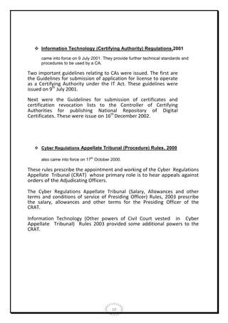  Information Technology (Certifying Authority) Regulations,2001
came into force on 9 July 2001. They provide further technical standards and
procedures to be used by a CA.

Two important guidelines relating to CAs were issued. The first are
the Guidelines for submission of application for license to operate
as a Certifying Authority under the IT Act. These guidelines were
issued on 9th July 2001.
Next were the Guidelines for submission of certificates and
certification revocation lists to the Controller of Certifying
Authorities for publishing National Repository of Digital
Certificates. These were issue on 16th December 2002.

 Cyber Regulations Appellate Tribunal (Procedure) Rules, 2000
also came into force on 17th October 2000.

These rules prescribe the appointment and working of the Cyber Regulations
Appellate Tribunal (CRAT) whose primary role is to hear appeals against
orders of the Adjudicating Officers.
The Cyber Regulations Appellate Tribunal (Salary, Allowances and other
terms and conditions of service of Presiding Officer) Rules, 2003 prescribe
the salary, allowances and other terms for the Presiding Officer of the
CRAT.
Information Technology (Other powers of Civil Court vested in Cyber
Appellate Tribunal) Rules 2003 provided some additional powers to the
CRAT.

19

 