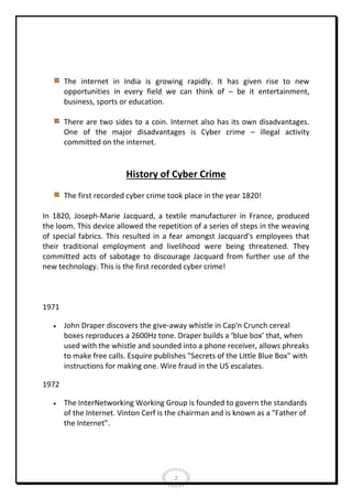 The internet in India is growing rapidly. It has given rise to new
opportunities in every field we can think of – be it entertainment,
business, sports or education.
There are two sides to a coin. Internet also has its own disadvantages.
One of the major disadvantages is Cyber crime – illegal activity
committed on the internet.

History of Cyber Crime
The first recorded cyber crime took place in the year 1820!
In 1820, Joseph-Marie Jacquard, a textile manufacturer in France, produced
the loom. This device allowed the repetition of a series of steps in the weaving
of special fabrics. This resulted in a fear amongst Jacquard's employees that
their traditional employment and livelihood were being threatened. They
committed acts of sabotage to discourage Jacquard from further use of the
new technology. This is the first recorded cyber crime!

1971


John Draper discovers the give-away whistle in Cap'n Crunch cereal
boxes reproduces a 2600Hz tone. Draper builds a ‘blue box’ that, when
used with the whistle and sounded into a phone receiver, allows phreaks
to make free calls. Esquire publishes "Secrets of the Little Blue Box" with
instructions for making one. Wire fraud in the US escalates.

1972


The InterNetworking Working Group is founded to govern the standards
of the Internet. Vinton Cerf is the chairman and is known as a "Father of
the Internet”.

2

 