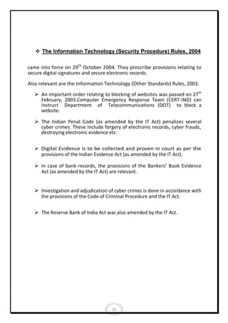  The Information Technology (Security Procedure) Rules, 2004
came into force on 29th October 2004. They prescribe provisions relating to
secure digital signatures and secure electronic records.
Also relevant are the Information Technology (Other Standards) Rules, 2003.
 An important order relating to blocking of websites was passed on 27th
February, 2003.Computer Emergency Response Team (CERT-IND) can
instruct Department of Telecommunications (DOT) to block a
website.
 The Indian Penal Code (as amended by the IT Act) penalizes several
cyber crimes. These include forgery of electronic records, cyber frauds,
destroying electronic evidence etc.
 Digital Evidence is to be collected and proven in court as per the
provisions of the Indian Evidence Act (as amended by the IT Act).
 In case of bank records, the provisions of the Bankers’ Book Evidence
Act (as amended by the IT Act) are relevant.
 Investigation and adjudication of cyber crimes is done in accordance with
the provisions of the Code of Criminal Procedure and the IT Act.
 The Reserve Bank of India Act was also amended by the IT Act.

20

 