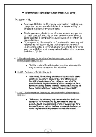  Information Technology Amendment Act, 2008
 Section – 43,
 Destroys, Deletes or Alters any Information residing in a
computer resource or diminishes its value or utility or
affects it injuriously by any means;
 Steals, conceals, destroys or alters or causes any person
to steal, conceal, destroy or alter any computer source
code used for a computer resource with an intention to
cause damage;
 “If any person, dishonestly, or fraudulently, does any act
referred to in section 43, he shall be punishable with
imprisonment for a term which may extend to two three
years or with fine which may extend to five lakh rupees or
with both.” [S.66]
 S.66A - Punishment for sending offensive messages through
communication service, etc
 Shall be punishable with imprisonment for a term which
may extend to three years and with fine.
 S. 66C - Punishment for identity theft
 “Whoever, fraudulently or dishonestly make use of the
electronic signature, password or any other unique
identification feature of any other person, shall be
punished with imprisonment of either description for a
term which may extend to three years and shall also be
liable to fine which may extend to rupees one lakh”
 S. 66D - Punishment for cheating by personation by using computer
resource
 “Whoever, by means of any communication device or
computer resource cheats by personation, shall be
punished with imprisonment of either description for a
term which may extend to three years and shall also be
liable to fine which may extend to one lakh rupees. “

21

 