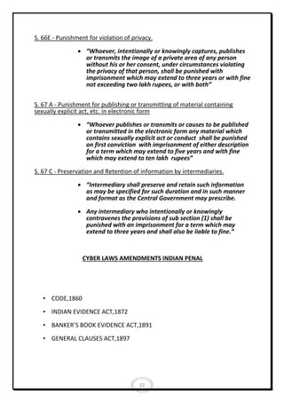 S. 66E - Punishment for violation of privacy.
 “Whoever, intentionally or knowingly captures, publishes
or transmits the image of a private area of any person
without his or her consent, under circumstances violating
the privacy of that person, shall be punished with
imprisonment which may extend to three years or with fine
not exceeding two lakh rupees, or with both”
S. 67 A - Punishment for publishing or transmitting of material containing
sexually explicit act, etc. in electronic form
 “Whoever publishes or transmits or causes to be published
or transmitted in the electronic form any material which
contains sexually explicit act or conduct shall be punished
on first conviction with imprisonment of either description
for a term which may extend to five years and with fine
which may extend to ten lakh rupees”
S. 67 C - Preservation and Retention of information by intermediaries.
 “Intermediary shall preserve and retain such information
as may be specified for such duration and in such manner
and format as the Central Government may prescribe.
 Any intermediary who intentionally or knowingly
contravenes the provisions of sub section (1) shall be
punished with an imprisonment for a term which may
extend to three years and shall also be liable to fine.”

CYBER LAWS AMENDMENTS INDIAN PENAL

• CODE,1860
• INDIAN EVIDENCE ACT,1872
• BANKER’S BOOK EVIDENCE ACT,1891
• GENERAL CLAUSES ACT,1897

22

 
