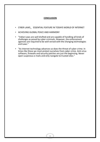 CONCLUSION

• CYBER LAWS_ ESSENTIAL FEATURE IN TODAYS WORLD OF INTERNET
• ACHIEVING GLOBAL PEACE AND HARMONY
• “Indian Laws are well drafted and are capable of handling all kinds of
challenges as posed by cyber criminals. However, the enforcement
agencies are required to be well versed with the changing technologies
and Laws.”
• "As internet technology advances so does the threat of cyber crime. In
times like these we must protect ourselves from cyber crime. Anti-virus
software, firewalls and security patches are just the beginning. Never
open suspicious e-mails and only navigate to trusted sites.”

24

 