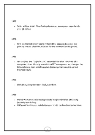 1973


Teller at New York's Dime Savings Bank uses a computer to embezzle
over $2 million

1978


First electronic bulletin board system (BBS) appears; becomes the
primary means of communication for the electronic underground..

1981


Ian Murphy, aka. "Captain Zap“, becomes first felon convicted of a
computer crime. Murphy broke into AT&T’s computers and changed the
billing clock so that people receive discounted rates during normal
business hours.

1982


Elk Cloner, an AppleII boot virus, is written.

1983



Movie WarGames introduces public to the phenomenon of hacking
(actually war-dialing).
US Secret Service gets jurisdiction over credit card and computer fraud.

3

 