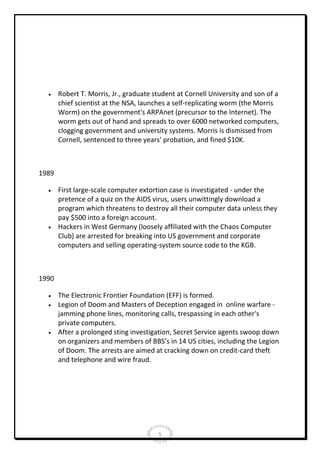 

Robert T. Morris, Jr., graduate student at Cornell University and son of a
chief scientist at the NSA, launches a self-replicating worm (the Morris
Worm) on the government's ARPAnet (precursor to the Internet). The
worm gets out of hand and spreads to over 6000 networked computers,
clogging government and university systems. Morris is dismissed from
Cornell, sentenced to three years' probation, and fined $10K.

1989




First large-scale computer extortion case is investigated - under the
pretence of a quiz on the AIDS virus, users unwittingly download a
program which threatens to destroy all their computer data unless they
pay $500 into a foreign account.
Hackers in West Germany (loosely affiliated with the Chaos Computer
Club) are arrested for breaking into US government and corporate
computers and selling operating-system source code to the KGB.

1990





The Electronic Frontier Foundation (EFF) is formed.
Legion of Doom and Masters of Deception engaged in online warfare jamming phone lines, monitoring calls, trespassing in each other's
private computers.
After a prolonged sting investigation, Secret Service agents swoop down
on organizers and members of BBS’s in 14 US cities, including the Legion
of Doom. The arrests are aimed at cracking down on credit-card theft
and telephone and wire fraud.

5

 