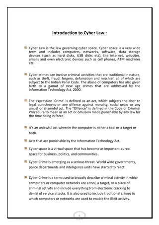 Introduction to Cyber Law :
Cyber Law is the law governing cyber space. Cyber space is a very wide
term and includes computers, networks, software, data storage
devices (such as hard disks, USB disks etc), the Internet, websites,
emails and even electronic devices such as cell phones, ATM machines
etc.
Cyber crimes can involve criminal activities that are traditional in nature,
such as theft, fraud, forgery, defamation and mischief, all of which are
subject to the Indian Penal Code. The abuse of computers has also given
birth to a gamut of new age crimes that are addressed by the
Information Technology Act, 2000.
The expression ‘Crime’ is defined as an act, which subjects the doer to
legal punishment or any offence against morality, social order or any
unjust or shameful act. The “Offence" is defined in the Code of Criminal
Procedure to mean as an act or omission made punishable by any law for
the time being in force.
It’s an unlawful act wherein the computer is either a tool or a target or
both.
Acts that are punishable by the Information Technology Act.
Cyber space is a virtual space that has become as important as real
space for business, politics, and communities .
Cyber Crime is emerging as a serious threat. World wide governments,
police departments and intelligence units have started to react.
Cyber Crime is a term used to broadly describe criminal activity in which
computers or computer networks are a tool, a target, or a place of
criminal activity and include everything from electronic cracking to
denial of service attacks. It is also used to include traditional crimes in
which computers or networks are used to enable the illicit activity.

6

 