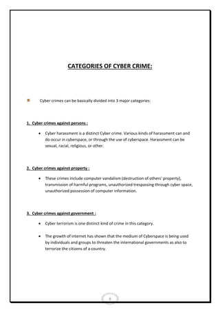 CATEGORIES OF CYBER CRIME:

Cyber crimes can be basically divided into 3 major categories:

1. Cyber crimes against persons :


Cyber harassment is a distinct Cyber crime. Various kinds of harassment can and
do occur in cyberspace, or through the use of cyberspace. Harassment can be
sexual, racial, religious, or other.

2. Cyber crimes against property :


These crimes include computer vandalism (destruction of others' property),
transmission of harmful programs, unauthorized trespassing through cyber space,
unauthorized possession of computer information.

3. Cyber crimes against government :


Cyber terrorism is one distinct kind of crime in this category.



The growth of internet has shown that the medium of Cyberspace is being used
by individuals and groups to threaten the international governments as also to
terrorize the citizens of a country.

8

 