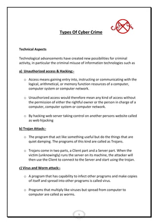 Types Of Cyber Crime

Technical Aspects
Technological advancements have created new possibilities for criminal
activity, in particular the criminal misuse of information technologies such as
a) Unauthorized access & Hacking:o Access means gaining entry into, instructing or communicating with the
logical, arithmetical, or memory function resources of a computer,
computer system or computer network.
o Unauthorized access would therefore mean any kind of access without
the permission of either the rightful owner or the person in charge of a
computer, computer system or computer network.
o By hacking web server taking control on another persons website called
as web hijacking
b) Trojan Attack:o The program that act like something useful but do the things that are
quiet damping. The programs of this kind are called as Trojans.
o Trojans come in two parts, a Client part and a Server part. When the
victim (unknowingly) runs the server on its machine, the attacker will
then use the Client to connect to the Server and start using the trojan.
c) Virus and Worm attack:o A program that has capability to infect other programs and make copies
of itself and spread into other programs is called virus.
o Programs that multiply like viruses but spread from computer to
computer are called as worms.

9

 