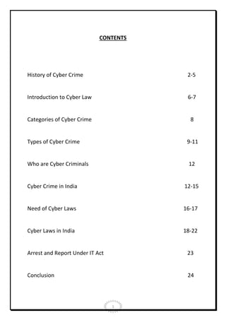 CONTENTS

History of Cyber Crime

2-5

Introduction to Cyber Law

6-7

Categories of Cyber Crime

8

Types of Cyber Crime

9-11

Who are Cyber Criminals

12

Cyber Crime in India

12-15

Need of Cyber Laws

16-17

Cyber Laws in India

18-22

Arrest and Report Under IT Act

23

Conclusion

24

1

 