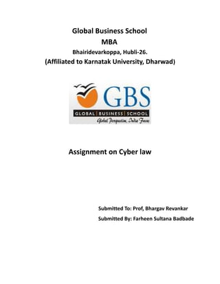 Global Business School 
MBA 
Bhairidevarkoppa, Hubli-26. 
(Affiliated to Karnatak University, Dharwad) 
Assignment on Cyber law 
Submitted To: Prof, Bhargav Revankar 
Submitted By: Farheen Sultana Badbade 
 