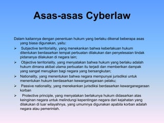 Asas-asas Cyberlaw
Dalam kaitannya dengan penentuan hukum yang berlaku dikenal beberapa asas
yang biasa digunakan, yaitu:
 Subjective territoriality, yang menekankan bahwa keberlakuan hukum
ditentukan berdasarkan tempat perbuatan dilakukan dan penyelesaian tindak
pidananya dilakukan di negara lain;
 Objective territoriality, yang menyatakan bahwa hukum yang berlaku adalah
hukum dimana akibat utama perbuatan itu terjadi dan memberikan dampak
yang sangat merugikan bagi negara yang bersangkutan;
 Nationality, yang menentukan bahwa negara mempunyai jurisdiksi untuk
menentukan hukum berdasarkan kewarganegaraan pelaku;
 Passive nationality, yang menekankan jurisdiksi berdasarkan kewarganegaraan
korban
 Protective principle, yang menyatakan berlakunya hukum didasarkan atas
keinginan negara untuk melindungi kepentingan negara dari kejahatan yang
dilakukan di luar wilayahnya, yang umumnya digunakan apabila korban adalah
negara atau pemerintah.
 
