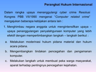Perangkat Hukum Internasional
1. Menghimbau negara anggota untuk mengintensifkan upaya –
upaya penanggulangan penyalahgunaan komputer yang lebih
efektif dengan mempertimbangkan langkah – langkah berikut :
Dalam rangka upaya menanggulangi cyber crime Resolusi
Kongres PBB VII/1990 mengenai “Computer related crime”
mengajukan beberapa kebijakan antara lain :
a. Melakukan moderinasi hukum pidana material dan hukum
acara pidana.
b. Mengembangkan tindakan pencegahan dan pengamanan
komputer.
c. Melakukan langkah untuk membuat peka warga masyarakat,
aparat terhadap pentingnya pencegahan kejahatan.
 
