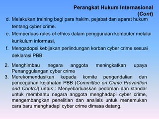 d. Melakukan training bagi para hakim, pejabat dan aparat hukum
tentang cyber crime.
e. Memperluas rules of ethics dalam penggunaan komputer melalui
kurikulum informasi,
f. Mengadopsi kebijakan perlindungan korban cyber crime sesuai
deklarasi PBB.
2. Menghimbau negara anggota meningkatkan upaya
Penanggulangan cyber crime
3. Merekomendasikan kepada komite pengendalian dan
pencegahan kejahatan PBB (Committee on Crime Prevention
and Control) untuk : Menyebarluaskan pedoman dan standar
untuk membantu negara anggota menghadapi cyber crime,
mengembangkan penelitian dan analisis untuk menemukan
cara baru menghadapi cyber crime dimasa datang.
Perangkat Hukum Internasional
(Cont)
 
