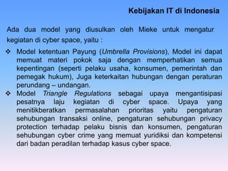 Kebijakan IT di Indonesia
Ada dua model yang diusulkan oleh Mieke untuk mengatur
kegiatan di cyber space, yaitu :
 Model ketentuan Payung (Umbrella Provisions), Model ini dapat
memuat materi pokok saja dengan memperhatikan semua
kepentingan (seperti pelaku usaha, konsumen, pemerintah dan
pemegak hukum), Juga keterkaitan hubungan dengan peraturan
perundang – undangan.
 Model Triangle Regulations sebagai upaya mengantisipasi
pesatnya laju kegiatan di cyber space. Upaya yang
menitikberatkan permasalahan prioritas yaitu pengaturan
sehubungan transaksi online, pengaturan sehubungan privacy
protection terhadap pelaku bisnis dan konsumen, pengaturan
sehubungan cyber crime yang memuat yuridiksi dan kompetensi
dari badan peradilan terhadap kasus cyber space.
 