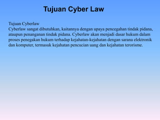 Tujuan Cyberlaw
Cyberlaw sangat dibutuhkan, kaitannya dengan upaya pencegahan tindak pidana,
ataupun penanganan tindak pidana. Cyberlaw akan menjadi dasar hukum dalam
proses penegakan hukum terhadap kejahatan-kejahatan dengan sarana elektronik
dan komputer, termasuk kejahatan pencucian uang dan kejahatan terorisme.
Tujuan Cyber Law
 