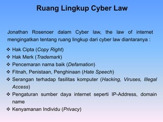  Hak Cipta (Copy Right)
 Hak Merk (Trademark)
 Pencemaran nama baik (Defamation)
 Fitnah, Penistaan, Penghinaan (Hate Speech)
 Serangan terhadap fasilitas komputer (Hacking, Viruses, Illegal
Access)
 Pengaturan sumber daya internet seperti IP-Address, domain
name
 Kenyamanan Individu (Privacy)
Ruang Lingkup Cyber Law
Jonathan Rosenoer dalam Cyber law, the law of internet
mengingatkan tentang ruang lingkup dari cyber law diantaranya :
 