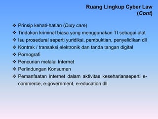  Prinsip kehati-hatian (Duty care)
 Tindakan kriminal biasa yang menggunakan TI sebagai alat
 Isu prosedural seperti yuridiksi, pembuktian, penyelidikan dll
 Kontrak / transaksi elektronik dan tanda tangan digital
 Pornografi
 Pencurian melalui Internet
 Perlindungan Konsumen
 Pemanfaatan internet dalam aktivitas keseharianseperti e-
commerce, e-government, e-education dll
Ruang Lingkup Cyber Law
(Cont)
 