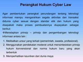1. Melibatkan unsur yang terkait (pemerintah, swasta, profesional).
2. Menggunakan pendekatan moderat untuk mensintesiskan prinsip
hukum konvensional dan norma hukum baru yang akan
terbentuk
3. Memperhatikan keunikan dari dunia maya
Perangkat Hukum Cyber Law
Agar pembentukan perangkat perundangan tentang teknologi
informasi mampu mengarahkan segala aktivitas dan transaksi
didunia cyber sesuai dengan standar etik dan hukum yang
disepakati maka proses pembuatannya diupayakan sebagai
berikut:
Menetapkan prinsip – prinsip dan pengembangan teknologi
informasi antara lain :
 